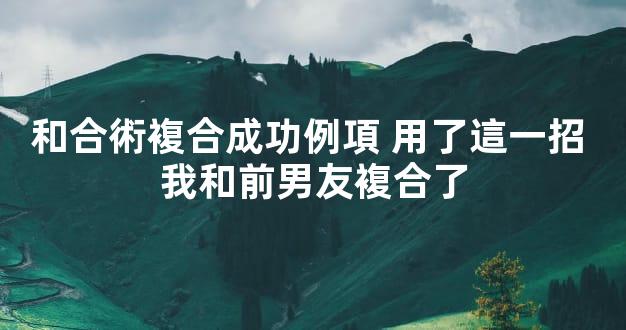 和合術複合成功例項 用了這一招 我和前男友複合了